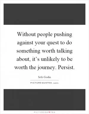 Without people pushing against your quest to do something worth talking about, it’s unlikely to be worth the journey. Persist Picture Quote #1