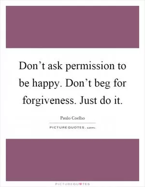 Don’t ask permission to be happy. Don’t beg for forgiveness. Just do it Picture Quote #1