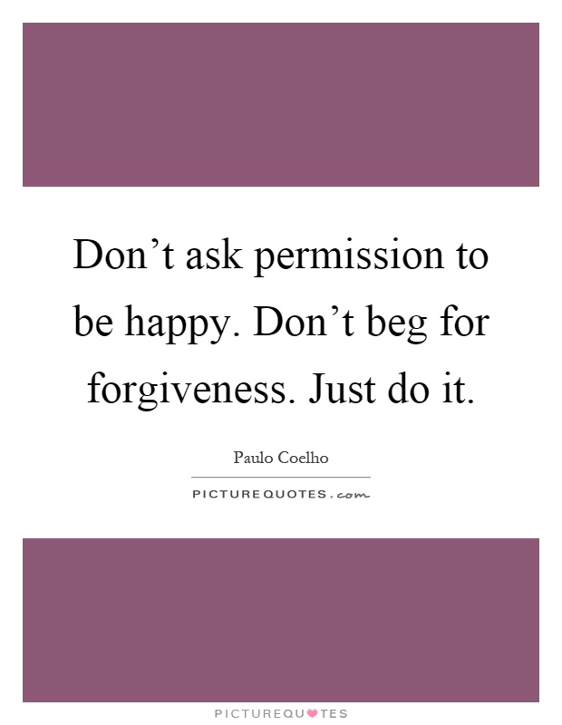 Don't ask permission to be happy. Don't beg for forgiveness. Just do it Picture Quote #1