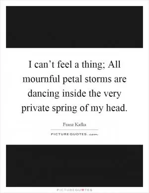 I can’t feel a thing; All mournful petal storms are dancing inside the very private spring of my head Picture Quote #1