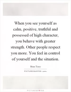 When you see yourself as calm, positive, truthful and possessed of high character, you behave with greater strength. Other people respect you more. You feel in control of yourself and the situation Picture Quote #1