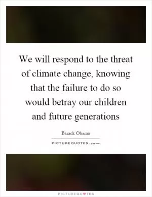 We will respond to the threat of climate change, knowing that the failure to do so would betray our children and future generations Picture Quote #1