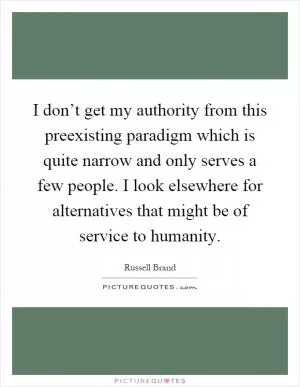 I don’t get my authority from this preexisting paradigm which is quite narrow and only serves a few people. I look elsewhere for alternatives that might be of service to humanity Picture Quote #1