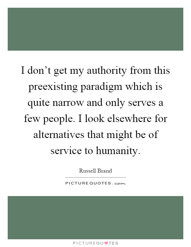 I don't get my authority from this preexisting paradigm which is quite narrow and only serves a few people. I look elsewhere for alternatives that might be of service to humanity Picture Quote #1