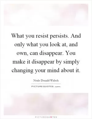 What you resist persists. And only what you look at, and own, can disappear. You make it disappear by simply changing your mind about it Picture Quote #1