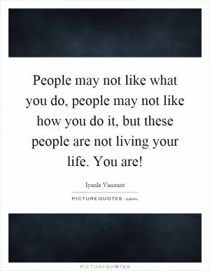 People may not like what you do, people may not like how you do it, but these people are not living your life. You are! Picture Quote #1