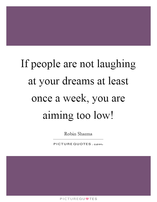 If people are not laughing at your dreams at least once a week, you are aiming too low! Picture Quote #1