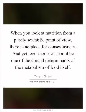 When you look at nutrition from a purely scientific point of view, there is no place for consciousness. And yet, consciousness could be one of the crucial determinants of the metabolism of food itself Picture Quote #1