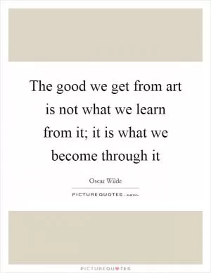 The good we get from art is not what we learn from it; it is what we become through it Picture Quote #1