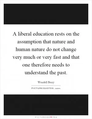 A liberal education rests on the assumption that nature and human nature do not change very much or very fast and that one therefore needs to understand the past Picture Quote #1