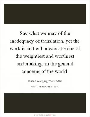 Say what we may of the inadequacy of translation, yet the work is and will always be one of the weightiest and worthiest undertakings in the general concerns of the world Picture Quote #1