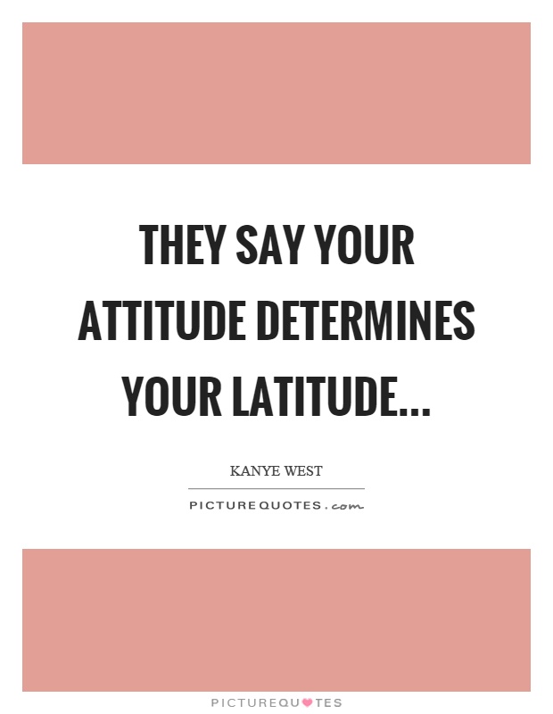 They say your attitude determines your latitude Picture Quote #1