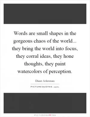 Words are small shapes in the gorgeous chaos of the world... they bring the world into focus, they corral ideas, they hone thoughts, they paint watercolors of perception Picture Quote #1