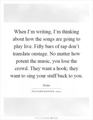 When I’m writing, I’m thinking about how the songs are going to play live. Fifty bars of rap don’t translate onstage. No matter how potent the music, you lose the crowd. They want a hook; they want to sing your stuff back to you Picture Quote #1