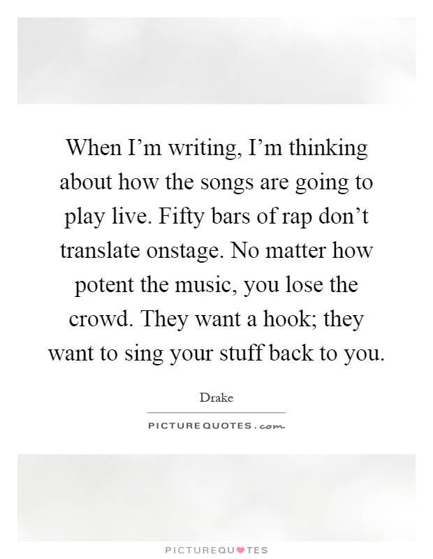 When I'm writing, I'm thinking about how the songs are going to play live. Fifty bars of rap don't translate onstage. No matter how potent the music, you lose the crowd. They want a hook; they want to sing your stuff back to you Picture Quote #1