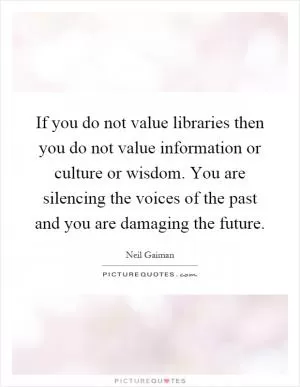 If you do not value libraries then you do not value information or culture or wisdom. You are silencing the voices of the past and you are damaging the future Picture Quote #1