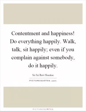 Contentment and happiness! Do everything happily. Walk, talk, sit happily; even if you complain against somebody, do it happily Picture Quote #1