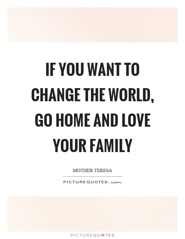 If you want to change the world, go home and love your family Picture Quote #1