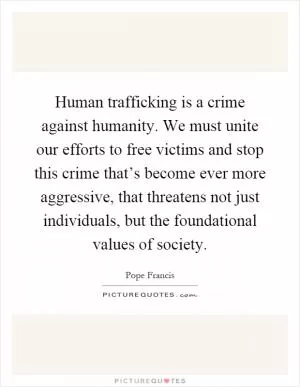 Human trafficking is a crime against humanity. We must unite our efforts to free victims and stop this crime that’s become ever more aggressive, that threatens not just individuals, but the foundational values of society Picture Quote #1