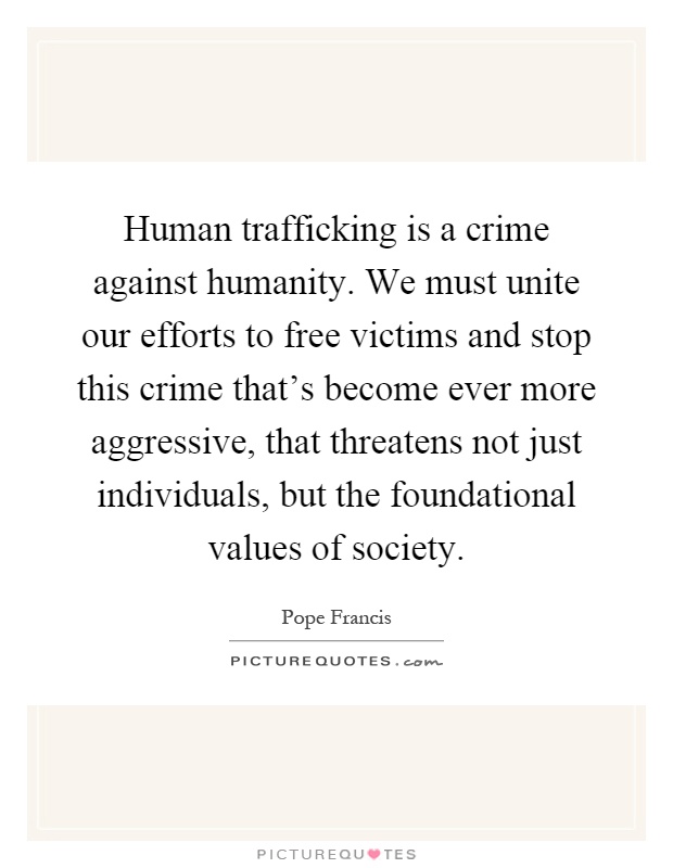 Human trafficking is a crime against humanity. We must unite our efforts to free victims and stop this crime that's become ever more aggressive, that threatens not just individuals, but the foundational values of society Picture Quote #1