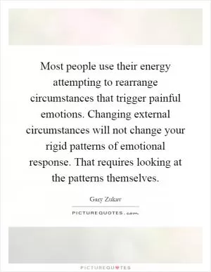 Most people use their energy attempting to rearrange circumstances that trigger painful emotions. Changing external circumstances will not change your rigid patterns of emotional response. That requires looking at the patterns themselves Picture Quote #1