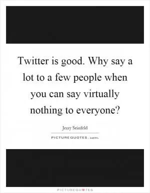 Twitter is good. Why say a lot to a few people when you can say virtually nothing to everyone? Picture Quote #1