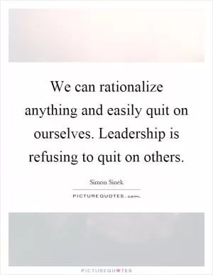 We can rationalize anything and easily quit on ourselves. Leadership is refusing to quit on others Picture Quote #1
