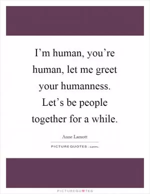 I’m human, you’re human, let me greet your humanness. Let’s be people together for a while Picture Quote #1