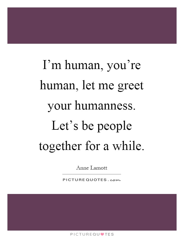 I'm human, you're human, let me greet your humanness. Let's be people together for a while Picture Quote #1