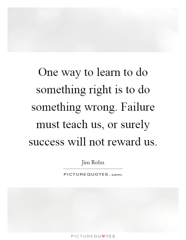 One way to learn to do something right is to do something wrong. Failure must teach us, or surely success will not reward us Picture Quote #1