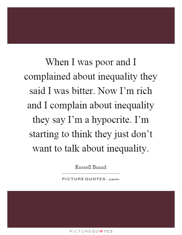 When I was poor and I complained about inequality they said I was bitter. Now I'm rich and I complain about inequality they say I'm a hypocrite. I'm starting to think they just don't want to talk about inequality Picture Quote #1