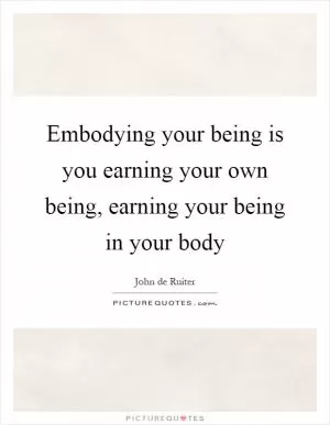 Embodying your being is you earning your own being, earning your being in your body Picture Quote #1