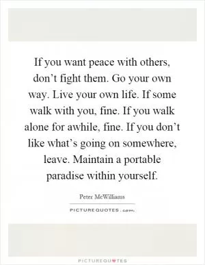If you want peace with others, don’t fight them. Go your own way. Live your own life. If some walk with you, fine. If you walk alone for awhile, fine. If you don’t like what’s going on somewhere, leave. Maintain a portable paradise within yourself Picture Quote #1