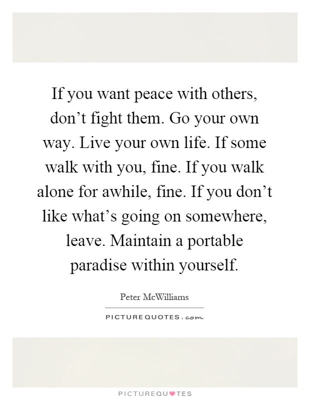 If you want peace with others, don't fight them. Go your own way. Live your own life. If some walk with you, fine. If you walk alone for awhile, fine. If you don't like what's going on somewhere, leave. Maintain a portable paradise within yourself Picture Quote #1