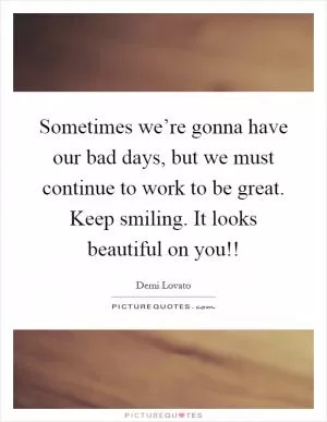 Sometimes we’re gonna have our bad days, but we must continue to work to be great. Keep smiling. It looks beautiful on you!! Picture Quote #1