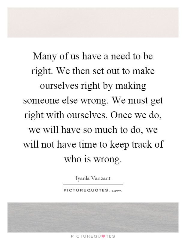 Many of us have a need to be right. We then set out to make ourselves right by making someone else wrong. We must get right with ourselves. Once we do, we will have so much to do, we will not have time to keep track of who is wrong Picture Quote #1