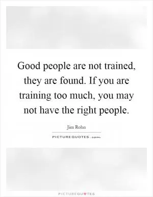 Good people are not trained, they are found. If you are training too much, you may not have the right people Picture Quote #1