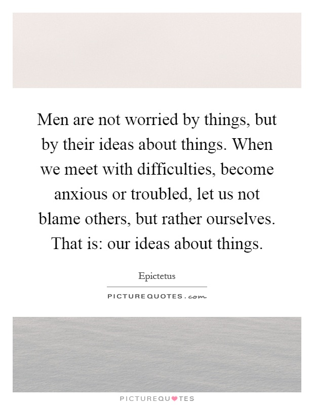 Men are not worried by things, but by their ideas about things. When we meet with difficulties, become anxious or troubled, let us not blame others, but rather ourselves. That is: our ideas about things Picture Quote #1