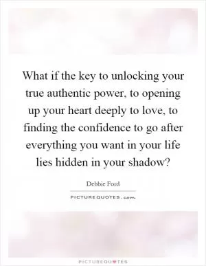 What if the key to unlocking your true authentic power, to opening up your heart deeply to love, to finding the confidence to go after everything you want in your life lies hidden in your shadow? Picture Quote #1