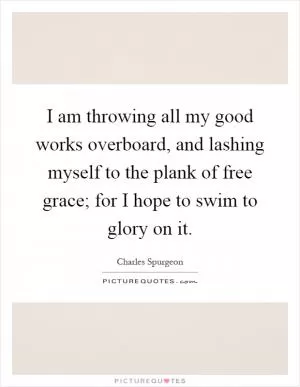 I am throwing all my good works overboard, and lashing myself to the plank of free grace; for I hope to swim to glory on it Picture Quote #1