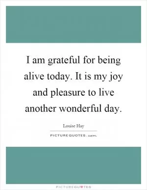 I am grateful for being alive today. It is my joy and pleasure to live another wonderful day Picture Quote #1