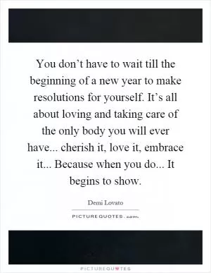 You don’t have to wait till the beginning of a new year to make resolutions for yourself. It’s all about loving and taking care of the only body you will ever have... cherish it, love it, embrace it... Because when you do... It begins to show Picture Quote #1