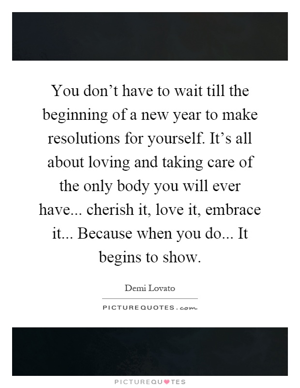 You don't have to wait till the beginning of a new year to make resolutions for yourself. It's all about loving and taking care of the only body you will ever have... cherish it, love it, embrace it... Because when you do... It begins to show Picture Quote #1