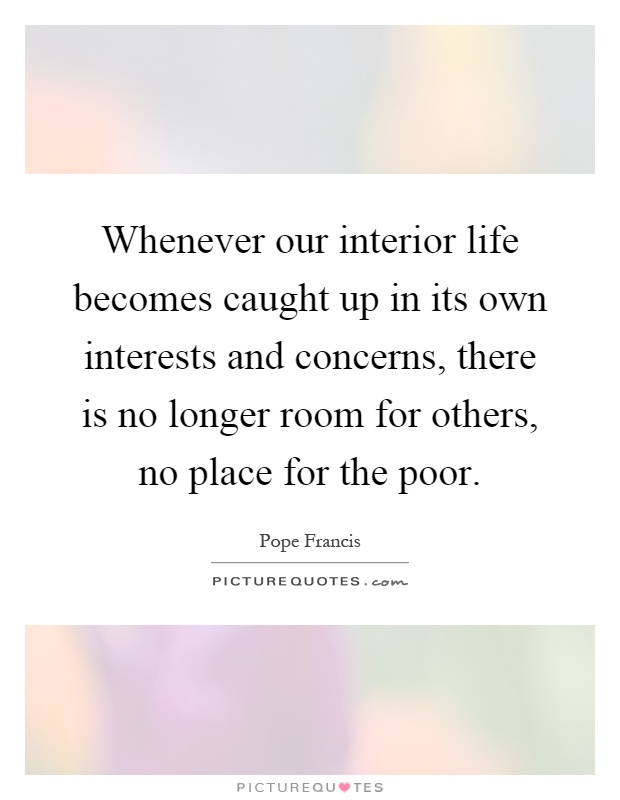 Whenever our interior life becomes caught up in its own interests and concerns, there is no longer room for others, no place for the poor Picture Quote #1