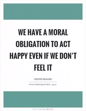 We have a moral obligation to act happy even if we don’t feel it Picture Quote #1