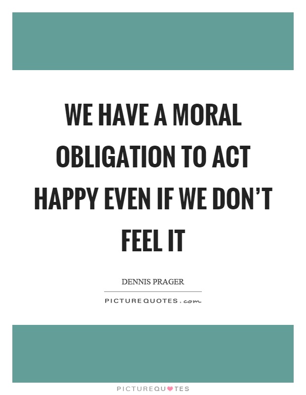 We have a moral obligation to act happy even if we don't feel it Picture Quote #1