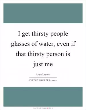 I get thirsty people glasses of water, even if that thirsty person is just me Picture Quote #1