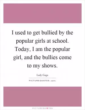 I used to get bullied by the popular girls at school. Today, I am the popular girl, and the bullies come to my shows Picture Quote #1
