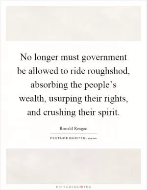 No longer must government be allowed to ride roughshod, absorbing the people’s wealth, usurping their rights, and crushing their spirit Picture Quote #1