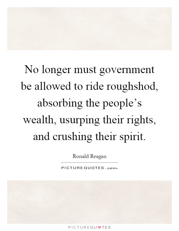 No longer must government be allowed to ride roughshod, absorbing the people's wealth, usurping their rights, and crushing their spirit Picture Quote #1